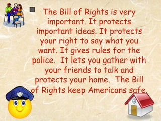 The Bill of Rights is very
     important. It protects
 important ideas. It protects
  your right to say what you
  want. It gives rules for the
police. It lets you gather with
    your friends to talk and
 protects your home. The Bill
of Rights keep Americans safe.
 