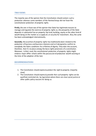 TWO VIEWS
The majority was of the opinion that the Constitution should contain such a
protection whereas some members of the Review Group did not favor the
constitutional protection of property rights.
Firstly, the one in favor was of the opinion that State has legitimate reasons to
manage and regulate the exercise of property rights as, the prosperity of the State
depends in substantial live on property like land, building, equity or the other kind of
wealth being on the market as a supply of, or security for investment. Also, the same
has been acknowledged internationally.
Secondly, the assertion of property rights has traditionally been related to the
protection of business and business interests and isn't designed to confirm to
everybody the fabric conditions for a lifetime of dignity. They take into account,
therefore, that it's no place among the basic rights provisions of a constitution.
Moreover, in their read, the constitutional protection of property rights might
endorse major differ- entails within the possession of productive wealth existing at
the time of the adoption of the text.
RECOMMENDATIONS
1. The Constitution should expressly protect the right to property (majority
view).
2. The Constitution should expressly provide that such property rights can be
qualified, restricted etc. by legislation where there are clear social justice or
other public policy reasons for doing so.
 