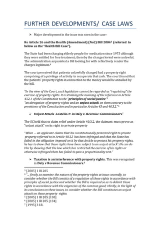 FURTHER DEVELOPMENTS/ CASE LAWS
 Major development in the issue was seen in the case-
Re Article 26 and the Health (Amendment) (No2) Bill 20043 (referred to
below as the “Health Bill Case”).
The State had been charging elderly people for medication since 1975 although
they were entitled for free treatment; thereby the charges levied were unlawful.
The administration acquainted a Bill looking for with reflectively render the
charges legitimate.4
The court perceived that patients unlawfully charged had a property right
comprising of a privilege of activity to recuperate that cash. The court found that
the patients' property rights in connection to the money would be annulled by
the bill.
“In the view of the Court, such legislation cannot be regarded as “regulating” the
exercise of property rights. It is straining the meaning of the reference in Article
43.2.1 of the Constitution to the “principles of social justice”5
“an abrogation of property rights and an unjust attack on them contrary to the
provisions of the Constitution and in particular Articles 43 and 40.3.2.”6
 Unjust Attack -Costello P. in Daly v. Revenue Commissioners7
The SC held that to claim relief under Article 40.3.2, the claimant must prove as
“unjust attack” on its right to private property
“When … an applicant claims that his constitutionally protected right to private
 property referred to in Article 40.3.2 has been infringed and that the State has
failed in the obligation imposed on it by that Article to protect his property rights,
he has to show that those rights have been subject to an unjust attack'. He can do
this by showing that the law which has restricted the exercise of his rights or
otherwise infringed them has failed to pass a proportionality test.”
 Taxation is an interference with property rights. This was recognized
in Daly v Revenue Commissioners.8
3 [2005] 1 IR 205
4 “... firstly, to examine the nature of the property rights at issue; secondly, to
consider whether the Bill consists of a regulation of those rights in accordance with
principles of social justice and whether the Bill is required so as to delimit those
rights in accordance with the exigencies of the common good; thirdly, in the light of
its conclusions on these issues, to consider whether the Bill constitutes an unjust
attack on those property rights
5 [2005] 1 IR 205 [130]
6 [2005] 1 IR 205 [134]
7 [1995] 3 I.R.
 