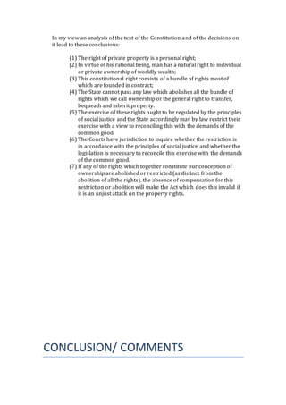 In my view an analysis of the text of the Constitution and of the decisions on
it lead to these conclusions:
(1) The right of private property is a personal right;
(2) In virtue of his rational being, man has a natural right to individual
or private ownership of worldly wealth;
(3) This constitutional right consists of a bundle of rights most of
which are founded in contract;
(4) The State cannot pass any law which abolishes all the bundle of
rights which we call ownership or the general right to transfer,
bequeath and inherit property.
(5) The exercise of these rights ought to be regulated by the principles
of social justice and the State accordingly may by law restrict their
exercise with a view to reconciling this with the demands of the
common good.
(6) The Courts have jurisdiction to inquire whether the restriction is
in accordance with the principles of social justice and whether the
legislation is necessary to reconcile this exercise with the demands
of the common good.
(7) If any of the rights which together constitute our conception of
ownership are abolished or restricted (as distinct from the
abolition of all the rights), the absence of compensation for this
restriction or abolition will make the Act which does this invalid if
it is an unjust attack on the property rights.
CONCLUSION/ COMMENTS
 