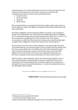 Considering the cases and developments in the issue in hand, the minority view
of Review Group seems more persuasive. An express provision in the
constitution provides for various issues in following cases:
 Social In-justice
 Bank Guarantee
 Austerity
 Rent/ Leases
The perspective that an arrangement of property rights needs to meet a test on
how it influences others. The rights aren't genuine unless they sufficiently profit
other individuals.
The State's obligation to ensure property rights is not total, as the wording of
Article 40.3.2 itself makes clear. This point was traditionally made by O’Higgins
CJ “It is noted that the guarantee of protection given by Article 40, s. 3, sub-s. 2, of
the Constitution is qualified by the words ‘as best it may’. This implies
circumstances in which the State may have to balance its protection of the right
as against other obligations arising from regard for the common good.”14
Rent has been one of the most common limitation of property right. The same
can be illustrated by a very local example of case of Grafton Street in Dublin. John
Corcoran, owner Korky store on Grofton street said “Over the past ten years
rents on Grafton Street have surged to a level where they are now the fifth
highest in the world. We have seen many well regarded retail businesses
fail…these companies cited rents as the primary reason for their closure.”15
All these factors, which ultimately lead to breach of property right for all, or a
class of people makes it fundamentally irrelevant to include the same in the
constitution. The Fundamental motive to include a right in the constitution is
infringed if the same if coupled by limitations or factors that ultimately leads to
shortcomings and irrelevancy.
---------------------x--------------------x--------------------
WORD COUNT: 1583 (excluding footnote & cover page)
14 Moynihan v Greensmyth [1977] IR 55
15 Last day of Korkys Grafton Street
<https://irishcommercialtenants.wordpress.com> accessed 01 March 2015
 