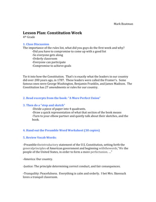 Mark Boatman


Lesson Plan: Constitution Week
4th Grade

1. Class Discussion
The importance of the rules list, what did you guys do the first week and why?
       -Did you have to compromise to come up with a good list
       -So everyone gets along
       -Orderly classroom
       -Everyone can participate
       -Compromise to achieve goals


Tie it into how the Constitution. That’s is exactly what the leaders in our country
did over 200 years ago, in 1787. These leaders were called the Framer’s. Some
famous ones were George Washington, Benjamin Franklin, and James Madison. The
Constitution has 27 amendments or rules for our country.


2. Read excerpts from the book: “A More Perfect Union”

3. Then do a “stop and sketch”
      -Divide a piece of paper into 4 quadrants.
      -Draw a quick representation of what that section of the book means
      -Turn to your elbow partner and quietly talk about their sketches, and the
      book.


4. Hand out the Preamble Word Worksheet (30 copies)

5. Review Vocab Words:

-Preamble:theintroductory statement of the U.S. Constitution, setting forth the
generalprinciples of American government and beginning withthewords,“We the
people of the United States, in order to form a more perfectunion. …”

-America: Our country.

-Justice: The principle determining correct conduct, and fair consequences.

-Tranquility: Peacefulness. Everything is calm and orderly. I bet Mrs. Skeesuck
loves a tranquil classroom.
 