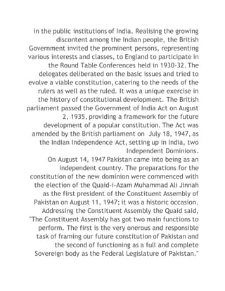 in the public institutions of India. Realising the growing 
discontent among the Indian people, the British 
Government invited the prominent persons, representing 
various interests and classes, to England to participate in 
the Round Table Conferences held in 1930-32. The 
delegates deliberated on the basic issues and tried to 
evolve a viable constitution, catering to the needs of the 
rulers as well as the ruled. It was a unique exercise in 
the history of constitutional development. The British 
parliament passed the Government of India Act on August 
2, 1935, providing a framework for the future 
development of a popular constitution. The Act was 
amended by the British parliament on July 18, 1947, as 
the Indian Independence Act, setting up in India, two 
Independent Dominions. 
On August 14, 1947 Pakistan came into being as an 
independent country. The preparations for the 
constitution of the new dominion were commenced with 
the election of the Quaid-i-Azam Muhammad Ali Jinnah 
as the first president of the Constituent Assembly of 
Pakistan on August 11, 1947; it was a historic occasion. 
Addressing the Constituent Assembly the Quaid said, 
"The Constituent Assembly has got two main functions to 
perform. The first is the very onerous and responsible 
task of framing our future constitution of Pakistan and 
the second of functioning as a full and complete 
Sovereign body as the Federal Legislature of Pakistan." 
 