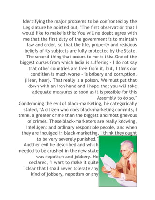 Identifying the major problems to be confronted by the 
Legislature he pointed out, "The first observation that I 
would like to make is this: You will no doubt agree with 
me that the first duty of the government is to maintain 
law and order, so that the life, property and religious 
beliefs of its subjects are fully protected by the State. 
The second thing that occurs to me is this: One of the 
biggest curses from which India is suffering - I do not say 
that other countries are free from it, but, I think our 
condition is much worse - is bribery and corruption. 
(Hear, hear). That really is a poison. We must put that 
down with an iron hand and I hope that you will take 
adequate measures as soon as it is possible for this 
Assembly to do so." 
Condemning the evil of black-marketing, he categorically 
stated, "A citizen who does black-marketing commits, I 
think, a greater crime than the biggest and most grievous 
of crimes. These black-marketers are really knowing, 
intelligent and ordinary responsible people, and when 
they are indulged in black-marketing, I think they ought 
to be very severely punished." 
Another evil he described and which 
needed to be crushed in the new state 
was nepotism and jobbery. He 
declared, "I want to make it quite 
clear that I shall never tolerate any 
kind of jobbery, nepotism or any 
 