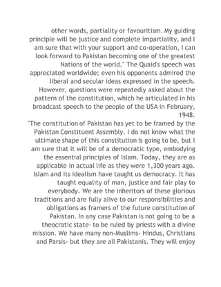 other words, partiality or favouritism. My guiding 
principle will be justice and complete impartiality, and I 
am sure that with your support and co-operation, I can 
look forward to Pakistan becoming one of the greatest 
Nations of the world." The Quaid's speech was 
appreciated worldwide; even his opponents admired the 
liberal and secular ideas expressed in the speech. 
However, questions were repeatedly asked about the 
pattern of the constitution, which he articulated in his 
broadcast speech to the people of the USA in February, 
1948. 
"The constitution of Pakistan has yet to be framed by the 
Pakistan Constituent Assembly. I do not know what the 
ultimate shape of this constitution is going to be, but I 
am sure that it will be of a democratic type, embodying 
the essential principles of Islam. Today, they are as 
applicable in actual life as they were 1,300 years ago. 
Islam and its idealism have taught us democracy. It has 
taught equality of man, justice and fair play to 
everybody. We are the inheritors of these glorious 
traditions and are fully alive to our responsibilities and 
obligations as framers of the future constitution of 
Pakistan. In any case Pakistan is not going to be a 
theocratic state- to be ruled by priests with a divine 
mission. We have many non-Muslims- Hindus, Christians 
and Parsis- but they are all Pakistanis. They will enjoy 
 
