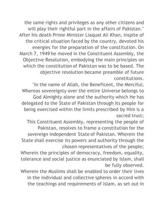 the same rights and privileges as any other citizens and 
will play their rightful part in the affairs of Pakistan." 
After his death Prime Minister Liaquat Ali Khan, inspite of 
the critical situation faced by the country, devoted his 
energies for the preparation of the constitution. On 
March 7, 1949 he moved in the Constituent Assembly, the 
Objective Resolution, embodying the main principles on 
which the constitution of Pakistan was to be based. The 
objective resolution became preamble of future 
constitutions. 
"In the name of Allah, the Beneficent, the Merciful; 
Whereas sovereignty over the entire Universe belongs to 
God Almighty alone and the authority which He has 
delegated to the State of Pakistan through its people for 
being exercised within the limits prescribed by Him is a 
sacred trust; 
This Constituent Assembly, representing the people of 
Pakistan, resolves to frame a constitution for the 
sovereign independent State of Pakistan. Wherein the 
State shall exercise its powers and authority through the 
chosen representatives of the people; 
Wherein the principles of democracy, freedom, equality, 
tolerance and social justice as enunciated by Islam, shall 
be fully observed. 
Wherein the Muslims shall be enabled to order their lives 
in the individual and collective spheres in accord with 
the teachings and requirements of Islam, as set out in 
 