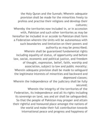 the Holy Quran and the Sunnah; Wherein adequate 
provision shall be made for the minorities freely to 
profess and practise their religions and develop their 
cultures; 
Whereby the territories now included in, or in accession 
with, Pakistan and such other territories as may be 
hereafter be included in or accede to Pakistan shall form 
a Federation wherein the Units will be autonomous with 
such boundaries and limitation on their powers and 
authority as may be prescribed; 
Wherein shall be guaranteed fundamental rights 
including equality of status, of opportunity and before 
law, social, economic and political justice, and freedom 
of thought, expression, belief, faith, worship and 
association, subject to law and public morality; 
Wherein adequate provision shall be made to safeguard 
the legitimate interests of minorities and backward and 
depressed classes; 
Wherein the independence of the judiciary shall be fully 
secured; 
Wherein the integrity of the territories of the 
Federation, its independence and all its rights including 
its sovereign on land, sea and air shall be safeguarded; 
So that the people of Pakistan may prosper and attain 
their rightful and honoured place amongst the nations of 
the world and make their full contribution towards 
international peace and progress and happiness of 
 