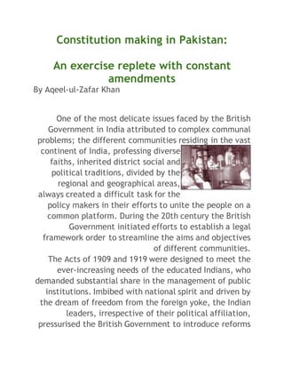 Constitution making in Pakistan: 
An exercise replete with constant 
amendments 
By Aqeel-ul-Zafar Khan 
One of the most delicate issues faced by the British 
Government in India attributed to complex communal 
problems; the different communities residing in the vast 
continent of India, professing diverse 
faiths, inherited district social and 
political traditions, divided by the 
regional and geographical areas, 
always created a difficult task for the 
policy makers in their efforts to unite the people on a 
common platform. During the 20th century the British 
Government initiated efforts to establish a legal 
framework order to streamline the aims and objectives 
of different communities. 
The Acts of 1909 and 1919 were designed to meet the 
ever-increasing needs of the educated Indians, who 
demanded substantial share in the management of public 
institutions. Imbibed with national spirit and driven by 
the dream of freedom from the foreign yoke, the Indian 
leaders, irrespective of their political affiliation, 
pressurised the British Government to introduce reforms 
 