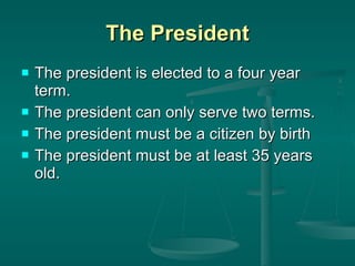 The President The president is elected to a four year term. The president can only serve two terms. The president must be a citizen by birth The president must be at least 35 years old. 