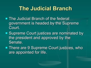 The Judicial Branch The Judicial Branch of the federal government is headed by the Supreme Court. Supreme Court justices are nominated by the president and approved by the Senate.  There are 9 Supreme Court justices, who are appointed for life.  