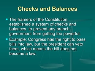 Checks and Balances The framers of the Constitution established a system of checks and balances  to prevent any branch government from getting too powerful.  Example: Congress has the right to pass bills into law, but the president can veto them, which means the bill does not become a law. 