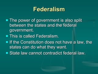 Federalism The power of government is also split between the states and the federal government.  This is called Federalism. If the Constitution does not have a law, the states can do what they want.  State law cannot contradict federal law. 