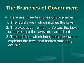 The Branches of Government There are three branches of government: 1. The legislative - which makes the laws 2. The executive - which  enforces the laws or make sure the laws are carried out 3. The judicial - which interprets the laws or explains the laws and makes sure they are fair 