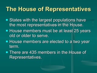 The House of Representatives States with the largest populations have the most representatives in the House. House members must be at least 25 years old or older to serve.  House members are elected to a two year term. There are 435 members in the House of Representatives.  
