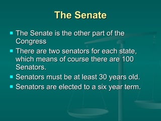 The Senate The Senate is the other part of the Congress There are two senators for each state, which means of course there are 100 Senators. Senators must be at least 30 years old. Senators are elected to a six year term. 