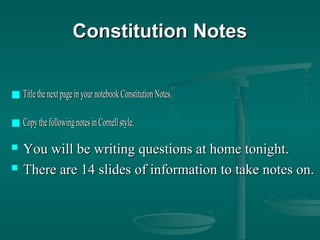 Constitution NotesConstitution Notes
 TitlethenextpageinyournotebookConstitutionNotes.TitlethenextpageinyournotebookConstitutionNotes.
 Copy thefollowingnotesinCornellstyle.Copy thefollowingnotesinCornellstyle.
 You will be writing questions at home tonight.You will be writing questions at home tonight.
 There are 14 slides of information to take notes on.There are 14 slides of information to take notes on.
 