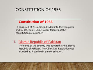 CONSTITUTION OF 1956
Constitution of 1956
It consisted of 234 articles divided into thirteen parts
and six schedules. Some salient features of the
constitution are as under:
1. Islamic Republic of Pakistan
The name of the country was adopted as the Islamic
Republic of Pakistan. The Objectives Resolution was
included as Preamble in the constitution.
 