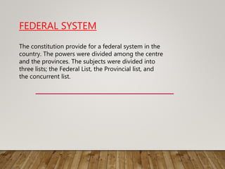 FEDERAL SYSTEM
The constitution provide for a federal system in the
country. The powers were divided among the centre
and the provinces. The subjects were divided into
three lists; the Federal List, the Provincial list, and
the concurrent list.
 