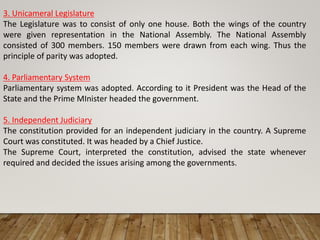3. Unicameral Legislature
The Legislature was to consist of only one house. Both the wings of the country
were given representation in the National Assembly. The National Assembly
consisted of 300 members. 150 members were drawn from each wing. Thus the
principle of parity was adopted.
4. Parliamentary System
Parliamentary system was adopted. According to it President was the Head of the
State and the Prime MInister headed the government.
5. Independent Judiciary
The constitution provided for an independent judiciary in the country. A Supreme
Court was constituted. It was headed by a Chief Justice.
The Supreme Court, interpreted the constitution, advised the state whenever
required and decided the issues arising among the governments.
 