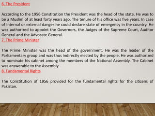 6. The President
According to the 1956 Constitution the President was the head of the state. He was to
be a Muslim of at least forty years ago. The tenure of his office was five years. In case
of internal or external danger he could declare state of emergency in the country. He
was authorized to appoint the Governors, the Judges of the Supreme Court, Auditor
General and the Advocate General.
7. The Prime Minister
The Prime Minister was the head of the government. He was the leader of the
Parliamentary group and was thus indirectly elected by the people. He was authorized
to nominate his cabinet among the members of the National Assembly. The Cabinet
was answerable to the Assembly.
8. Fundamental Rights
The Constitution of 1956 provided for the fundamental rights for the citizens of
Pakistan.
 