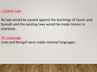 9. Islamic Law
No law would be passed against the teachings of Quran and
Sunnah and the existing laws would be made Islamic in
character.
10. Language
Urdu and Bengali were made national languages.
 