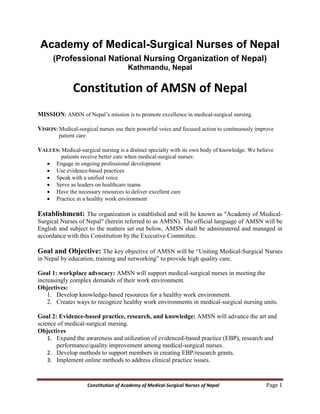 Constitution of Academy of Medical-Surgical Nurses of Nepal Page 1
Academy of Medical-Surgical Nurses of Nepal
(Professional National Nursing Organization of Nepal)
Kathmandu, Nepal
Constitution of AMSN of Nepal
MISSION: AMSN of Nepal’s mission is to promote excellence in medical-surgical nursing.
VISION: Medical-surgical nurses use their powerful voice and focused action to continuously improve
patient care.
VALUES: Medical-surgical nursing is a distinct specialty with its own body of knowledge. We believe
patients receive better care when medical-surgical nurses:
 Engage in ongoing professional development
 Use evidence-based practices
 Speak with a unified voice
 Serve as leaders on healthcare teams
 Have the necessary resources to deliver excellent care
 Practice in a healthy work environment
Establishment: The organization is established and will be known as "Academy of Medical-
Surgical Nurses of Nepal" (herein referred to as AMSN). The official language of AMSN will be
English and subject to the matters set out below, AMSN shall be administered and managed in
accordance with this Constitution by the Executive Committee.
Goal and Objective: The key objective of AMSN will be “Uniting Medical-Surgical Nurses
in Nepal by education, training and networking” to provide high quality care.
Goal 1: workplace advocacy: AMSN will support medical-surgical nurses in meeting the
increasingly complex demands of their work environment.
Objectives:
1. Develop knowledge-based resources for a healthy work environment.
2. Creates ways to recognize healthy work environments in medical-surgical nursing units.
Goal 2: Evidence-based practice, research, and knowledge: AMSN will advance the art and
science of medical-surgical nursing.
Objectives
1. Expand the awareness and utilization of evidenced-based practice (EBP), research and
performance/quality improvement among medical-surgical nurses.
2. Develop methods to support members in creating EBP/research grants.
3. Implement online methods to address clinical practice issues.
 