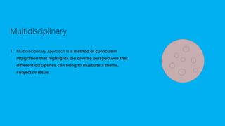 Multidisciplinary
1. Multidisciplinary approach is a method of curriculum
integration that highlights the diverse perspectives that
different disciplines can bring to illustrate a theme,
subject or issue.
 