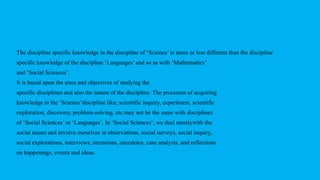 The discipline specific knowledge in the discipline of ‘Science’ is more or less different than the discipline
specific knowledge of the discipline ‘Languages’ and so as with ‘Mathematics’
and ‘Social Sciences’.
It is based upon the aims and objectives of studying the
specific disciplines and also the nature of the discipline. The processes of acquiring
knowledge in the ‘Science’discipline like; scientific inquiry, experiment, scientific
exploration, discovery, problem-solving, etc.may not be the same with disciplines
of ‘Social Sciences’ or ‘Languages’. In ‘Social Sciences’, we deal mostlywith the
social issues and involve ourselves in observations, social surveys, social inquiry,
social explorations, interviews, narrations, anecdotes, case analysis, and reflections
on happenings, events and ideas.
 