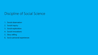 Discipline of Social Science
1. Social observation
2. Social inquiry
3. Social exploration
4. Social innovations
5. Story telling
6. Socio-personal experiences
 