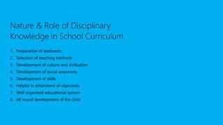 Nature & Role of Disciplinary
Knowledge in School Curriculum
1. Preparation of textbooks
2. Selection of teaching methods
3. Development of culture and civilisation
4. Development of social awareness
5. Development of skills
6. Helpful in attainment of objectives
7. Well organised educational system
8. All round development of the child
 
