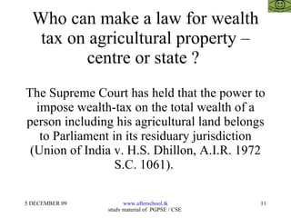 Who can make a law for wealth tax on agricultural property – centre or state ?  The Supreme Court has held that the power to impose wealth-tax on the total wealth of a person including his agricultural land belongs to Parliament in its residuary jurisdiction (Union of India v. H.S. Dhillon, A.I.R. 1972 S.C. 1061).  