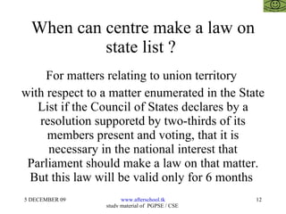 When can centre make a law on state list ?  For matters relating to union territory  with respect to a matter enumerated in the State List if the Council of States declares by a resolution supporetd by two-thirds of its members present and voting, that it is necessary in the national interest that Parliament should make a law on that matter. But this law will be valid only for 6 months  