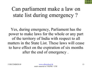Can parliament make a law on state list during emergency ?  Yes, during emergency, Parliament has the power to make laws for the whole or any part of the territory of India with respect to all matters in the State List. These laws will cease to have effect on the expiration of six months after the end of emergency .  
