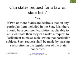 Can states request for a law on state list ?  Yes  if two or more States are desirous that on any particular item included in the State List there should be a common legislation applicable to all such State then they can make a request to Parliament to make such law on that particular subject. Such request shall be made by passing a resolution in the legislatures of the State concerned. 