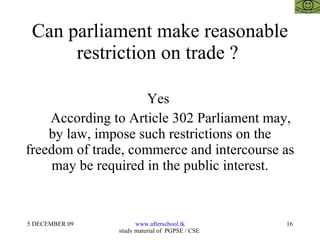 Can parliament make reasonable restriction on trade ?  Yes  According to Article 302 Parliament may, by law, impose such restrictions on the freedom of trade, commerce and intercourse as may be required in the public interest. 
