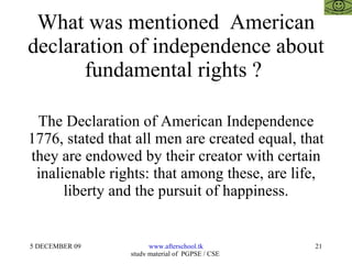 What was mentioned  American declaration of independence about fundamental rights ?  The Declaration of American Independence 1776, stated that all men are created equal, that they are endowed by their creator with certain inalienable rights: that among these, are life, liberty and the pursuit of happiness. 