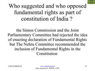 Who suggested and who opposed fundamental rights as part of constitution of India ?  the Simon Commission and the Joint Parliamentary Committee had rejected the idea of enacting declaration of Fundamental Rights but The Nehru Committee recommended the inclusion of Fundamental Rights in the Constitution  