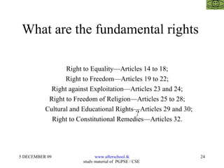 What are the fundamental rights  Right to Equality—Articles 14 to 18; Right to Freedom—Articles 19 to 22; Right against Exploitation—Articles 23 and 24; Right to Freedom of Religion—Articles 25 to 28; Cultural and Educational Rights—Articles 29 and 30; Right to Constitutional Remedies—Articles 32. ? 