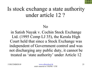 Is stock exchange a state authority under article 12 ?  No  in Satish Nayak v. Cochin Stock Exchange Ltd. (1995 Comp LJ 35), the Kerala High Court held that since a Stock Exchange was independent of Government control and was not discharging any public duty, it cannot be treated as ‘state authority’ under Article 12 