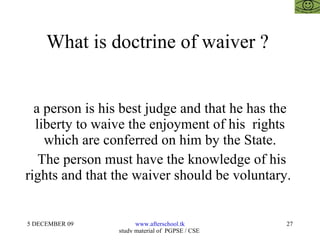What is doctrine of waiver ?  a person is his best judge and that he has the liberty to waive the enjoyment of his  rights which are conferred on him by the State. The person must have the knowledge of his rights and that the waiver should be voluntary.  