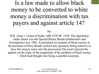 Is a law made to allow black money to be converted to white money a discrimination with tax payers and against article 14?  No  R.K. Garg v. Union of India, AIR 1976 SC 1559. The legislation under attack was the Special Bearer Bonds (Immunities and Exemptions) Act, 1981. It permitted investment of black money in the purchase of these Bonds without any questions being asked as to how this money came into the possession.The court rejected the appeal, on the logic of the magnitude of the problem of black money which had brought into being a parallel economy. 