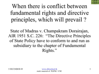When there is conflict between fundamental rights and directive principles, which will prevail ?  State of Madras v. Champakram Dorairajan, AIR 1951 S.C. 226:  “The Directive Principles of State Policy have to conform to and run as subsidiary to the chapter of Fundamental Rights.” 