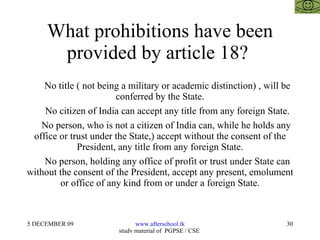 What prohibitions have been provided by article 18?  No title ( not being a military or academic distinction) , will be conferred by the State. No citizen of India can accept any title from any foreign State. No person, who is not a citizen of India can, while he holds any office or trust under the State,) accept without the consent of the President, any title from any foreign State. No person, holding any office of profit or trust under State can without the consent of the President, accept any present, emolument or office of any kind from or under a foreign State. 