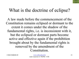 What is the doctrine of eclipse? A law made before the commencement of the Constitution remains eclipsed or dormant to the extent it comes under the shadow of the fundamental rights, i.e. is inconsistent with it, but the eclipsed or dormant parts become active and effective again if the prohibition brought about by the fundamental rights is removed by the amendment of the Constitution. 