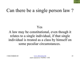 Can there be a single person law ?  Yes  A law may be constitutional, even though it relates to a single individual, if that single individual is treated as a class by himself on some peculiar circumstances.  