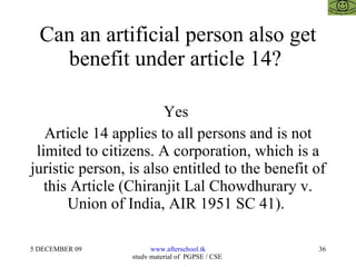 Can an artificial person also get benefit under article 14?  Yes  Article 14 applies to all persons and is not limited to citizens. A corporation, which is a juristic person, is also entitled to the benefit of this Article (Chiranjit Lal Chowdhurary v. Union of India, AIR 1951 SC 41).  