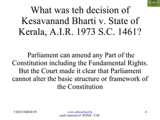 What was teh decision of Kesavanand Bharti v. State of Kerala, A.I.R. 1973 S.C. 1461? Parliament can amend any Part of the Constitution including the Fundamental Rights. But the Court made it clear that Parliament cannot alter the basic structure or framework of the Constitution 