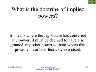 What is the doctrine of implied powers? It  means where the legislature has conferred any power, it must be deemed to have also granted any other power without which that power cannot be effectively exercised. 