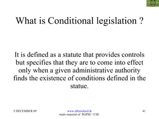 What is Conditional legislation ? It is defined as a statute that provides controls but specifies that they are to come into effect only when a given administrative authority finds the existence of conditions defined in the statue. 