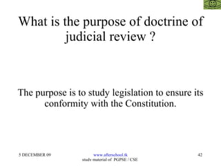 What is the purpose of doctrine of judicial review ? The purpose is to study legislation to ensure its conformity with the Constitution. 